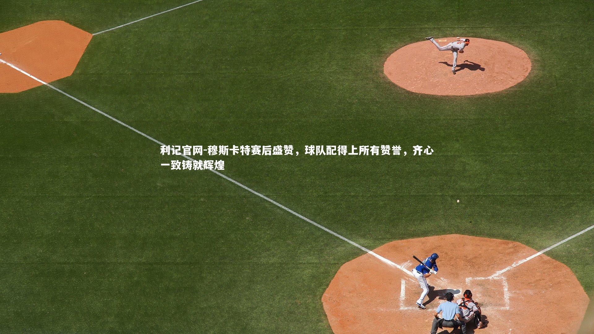 穆斯卡特赛后盛赞，球队配得上所有赞誉，齐心一致铸就辉煌